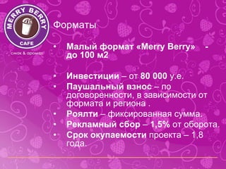 Форматы

•   Малый формат «Merry Berry»   -
    до 100 м2

•   Инвестиции – от 80 000 у.е.
•   Паушальный взнос – по
    договоренности, в зависимости от
    формата и региона .
•   Роялти – фиксированная сумма.
•   Рекламный сбор – 1,5% от оборота.
•   Срок окупаемости проекта – 1,8
    года.
 