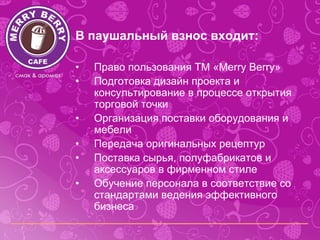В паушальный взнос входит:

•   Право пользования ТМ «Merry Berry»
•   Подготовка дизайн проекта и
    консультирование в процессе открытия
    торговой точки
•   Организация поставки оборудования и
    мебели
•   Передача оригинальных рецептур
•   Поставка сырья, полуфабрикатов и
    аксессуаров в фирменном стиле
•   Обучение персонала в соответствие со
    стандартами ведения эффективного
    бизнеса
 