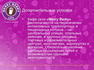 Дополнительные условия

•   Кафе сети «Merry Berry»
    располагаются на пересечении
    интенсивных транспортных и
    пешеходных потоков – на
    центральных улицах, спальных
    районах, в крупных деловых,
    торговых и развлекательных
    центрах, кинотеатрах, аэропортах и
    вокзалах. Обязательно наличие
    удобных подъездных путей и
    возможностей парковки
    автотранспорта
 