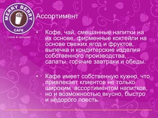 Ассортимент

•   Кофе, чай, смешанные напитки на
    их основе, фирменные коктейли на
    основе свежих ягод и фруктов,
    выпечка и кондитерские изделия
    собственного производства,
    салаты, горячие завтраки и обеды.

•   Кафе имеет собственную кухню, что
    привлекает клиентов не только
    широким ассортиментом напитков,
    но и возможностью вкусно, быстро
    и недорого поесть.
 