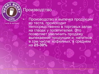 Производство

•   Производство и выпечка продукции
    из теста, происходит
    непосредственно в торговых залах
    на глазах у посетителей. Это
    позволяет увеличить продажу
    выпекаемой продукции и напитков,
    в том числе кофейных, в среднем
    на 25-30%
 
