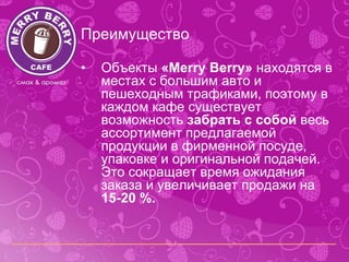 Преимущество

•   Объекты «Merry Berry» находятся в
    местах с большим авто и
    пешеходным трафиками, поэтому в
    каждом кафе существует
    возможность забрать с собой весь
    ассортимент предлагаемой
    продукции в фирменной посуде,
    упаковке и оригинальной подачей.
    Это сокращает время ожидания
    заказа и увеличивает продажи на
    15-20 %.
 