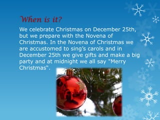 When is it?
We celebrate Christmas on December 25th,
but we prepare with the Novena of
Christmas. In the Novena of Christmas we
are accustomed to sing’s carols and in
December 25th we give gifts and make a big
party and at midnight we all say "Merry
Christmas“.
 