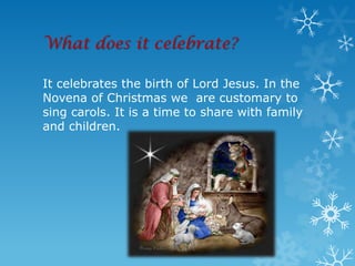 What does it celebrate?

It celebrates the birth of Lord Jesus. In the
Novena of Christmas we are customary to
sing carols. It is a time to share with family
and children.
 