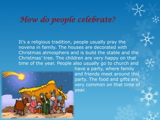 How do people celebrate?


It’s a religious tradition, people usually pray the
novena in family. The houses are decorated with
Christmas atmosphere and is build the stable and the
Christmas’ tree. The children are very happy on that
time of the year. People also usually go to church and
                            have a party, where family
                            and friends meet around this
                            party. The food and gifts are
                            very common on that time of
                            year.
 