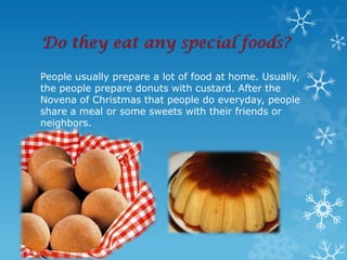Do they eat any special foods?

People usually prepare a lot of food at home. Usually,
the people prepare donuts with custard. After the
Novena of Christmas that people do everyday, people
share a meal or some sweets with their friends or
neighbors.
 