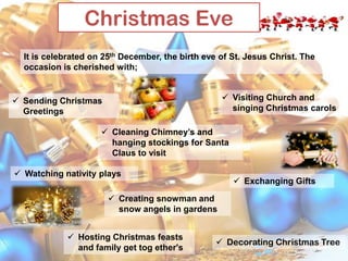 Christmas Eve
It is celebrated on 25th December, the birth eve of St. Jesus Christ. The
occasion is cherished with;
 Visiting Church and
singing Christmas carols

 Sending Christmas
Greetings

 Cleaning Chimney’s and
hanging stockings for Santa
Claus to visit
 Watching nativity plays

 Exchanging Gifts

 Creating snowman and
snow angels in gardens
 Hosting Christmas feasts
and family get tog ether's

 Decorating Christmas Tree

 