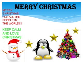 MERRY CHRISTMAS

MERRY
CHRISTMAS
FOR ALL THE
PEOPLE IN
THE WORLD!!!!

KEEP CALM
AND LOVE
CHRISTMAS

 