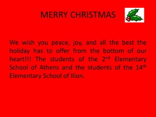 MERRY CHRISTMAS 
We wish you peace, joy, and all the best the holiday has to offer from the bottom of our heart!!! The students of the 2nd Elementary School of Athens and the students of the 14th Elementary School of Ilion. 
 