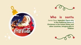 Who is santa
Santa Claus, legendary figure who
is the traditional patron of
Christmas in the United States and
other countries, bringing gifts to
children
 