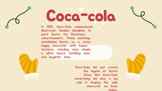 Coca-cola
in 1931, Coca-Cola commissioned
illustrator Haddon Sundblom to
paint Santa for Christmas
advertisements. Those paintings
established Santa as a warm,
happy character with human
features, including rosy cheeks,
a white beard, twinkling eyes
and laughter lines.
Coca-Cola did not create
the legend of Santa
Claus. But Coca-Cola
advertising did play a big
role in shaping the jolly
character we know
today.
 