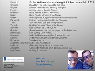 Deutsch Frohe Weihnachten und ein glückliches neues Jahr  2011 Chinese Sing Dan Fae Lok. Gung Hai Fat Choi English Merry Christmas and a happy new year French Joyeux Noel et Bonne Année Brazilian Boas Festas et Feliz  Ano Novo Italian Buon Natale e Felice Anno Nuovo Greek Hronia polla Kai eytyhismenos o kainourios hronos Esperanto Felican Kristnaskon kay Bonan Novjaron Thai Suk san wan, Suk san wan pee mai Turkish Noeliniz Ve Yeni Yiliniz Kutlu Olsun Swedish God Jul Och Ett Gott Nytt Ar Russian S nastupaiushchim Novym gogm i s Roshdestvom Norwegian God Jul Og Godt Nytt Ar Hawaian Mele Kalikimaka ame Hauoli Makahiki Hou Eskimo Juddlime pivdluarit ukiortame pivdluaritlo Bohemian Veseke Vanoce Argentine Feliz Navidad y Feliz Ano Neuvo Icelandic Gledhileg Jsl og farsfit kommandi ar Afrikaans Geseknde Kersfees en ‚n gelukkige nuwe jaar Irish Gaelic Nollaig Shona duit ASi-Stelle VBSA 3629 Jaberg, Switzerland +41313026565 wünschen  .. Markus & Luca Leuenberger... 