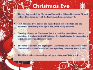 Christmas Eve
• The day is preceded by Christmas Eve, which falls on December 24, and
followed by eleven days of the festival, ending on January 6.
• On Christmas Eve, houses are cleaned from top to bottom and are
decorated beautifully with lights and other lovely festoons
• Planning dinners on Christmas Eve is a tradition that follows since a
long time. Usually, a typical Christmas Eve is celebrated by organizing a
family dinner or an elaborate meal
• The main attraction and highlight of Christmas Eve is the arrival of the
famous and everyone's favorite - the legendary character Santa Claus
• The idea is to have fun and spread good cheer, on Christmas Eve.
 