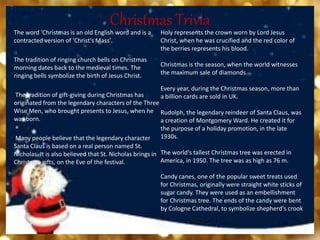 Christmas Trivia
The word 'Christmas is an old English word and is a
contracted version of 'Christ's Mass'.
The tradition of ringing church bells on Christmas
morning dates back to the medieval times. The
ringing bells symbolize the birth of Jesus Christ.
The tradition of gift-giving during Christmas has
originated from the legendary characters of the Three
Wise Men, who brought presents to Jesus, when he
was born.
Many people believe that the legendary character
Santa Claus is based on a real person named St.
Nicholas. It is also believed that St. Nicholas brings in
Christmas gifts, on the Eve of the festival.
Holy represents the crown worn by Lord Jesus
Christ, when he was crucified and the red color of
the berries represents his blood.
Christmas is the season, when the world witnesses
the maximum sale of diamonds.
Every year, during the Christmas season, more than
a billion cards are sold in UK.
Rudolph, the legendary reindeer of Santa Claus, was
a creation of Montgomery Ward. He created it for
the purpose of a holiday promotion, in the late
1930s.
The world's tallest Christmas tree was erected in
America, in 1950. The tree was as high as 76 m.
Candy canes, one of the popular sweet treats used
for Christmas, originally were straight white sticks of
sugar candy. They were used as an embellishment
for Christmas tree. The ends of the candy were bent
by Cologne Cathedral, to symbolize shepherd's crook
 