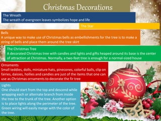 Christmas Decorations
The Wreath
The wreath of evergreen leaves symbolizes hope and life
The Star
The Christmas Tree
A decorated Christmas tree with candles and lights and gifts heaped around its base is the center
of attraction at Christmas. Normally, a two-feet tree is enough for a normal-sized house
Ornaments
Small teddies, dolls, miniature hats, pinecones, colorful balls, clip on
fairies, daisies, hollies and candies are just of the items that one can
use as Christmas ornaments to decorate the fir tree
Lights
One should start from the top and descend while
wrapping each or alternate branch from inside
the tree to the trunk of the tree. Another option
is to place lights along the perimeter of the tree.
Green wiring will easily merge with the color of
the tree.
Bells
A unique way to make use of Christmas bells as embellishments for the tree is to make a
string of bells and place them around the tree skirt
 