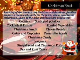 Christmas Feast
Speaking of the modern day Christmas celebrations, families
prepare a menu exclusively for the feast, weeks prior to the
celebration. Some of the main delicacies are as follows;
Cookies Scalloped potatoes
Cocktails & Drinks Roasted Vegetables
Christmas Punch Cheese Breads
Cakes and Cupcakes Prosciutto Roasts
Christmas Candy
Lasagnas
Gingerbread and Cinnamon Rolls
Dry and Rum Cakes
 