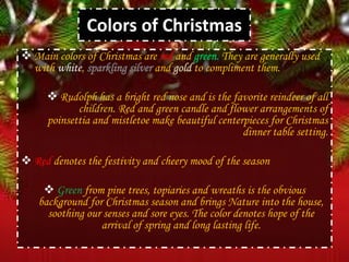 Colors of Christmas
 Main colors of Christmas are red and green. They are generally used
with white, sparkling silver and gold to compliment them.
 Rudolph has a bright red nose and is the favorite reindeer of all
children. Red and green candle and flower arrangements of
poinsettia and mistletoe make beautiful centerpieces for Christmas
dinner table setting.
 Red denotes the festivity and cheery mood of the season
 Green from pine trees, topiaries and wreaths is the obvious
background for Christmas season and brings Nature into the house,
soothing our senses and sore eyes. The color denotes hope of the
arrival of spring and long lasting life.
 