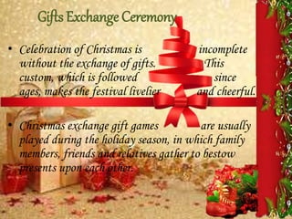 Gifts Exchange Ceremony
• Celebration of Christmas is incomplete
without the exchange of gifts. This
custom, which is followed since
ages, makes the festival livelier and cheerful.
• Christmas exchange gift games are usually
played during the holiday season, in which family
members, friends and relatives gather to bestow
presents upon each other.
 
