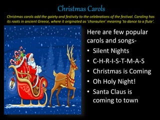 Christmas Carols
Here are few popular
carols and songs-
• Silent Nights
• C-H-R-I-S-T-M-A-S
• Christmas is Coming
• Oh Holy Night!
• Santa Claus is
coming to town
Christmas carols add the gaiety and festivity to the celebrations of the festival. Caroling has
its roots in ancient Greece, where it originated as 'choraulien' meaning 'to dance to a flute'.
 
