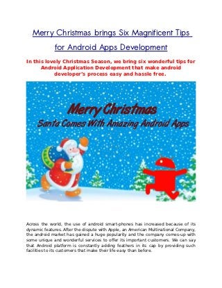 Merry Christmas brings Six Magnificent Tips
             for Android Apps Development
In this lovely Christmas Season, we bring six wonderful tips for
      Android Application Development that make android
           developer’s process easy and hassle free.




Across the world, the use of android smart-phones has increased because of its
dynamic features. After the dispute with Apple, an American Multinational Company,
the android market has gained a huge popularity and the company comes-up with
some unique and wonderful services to offer its important customers. We can say
that Android platform is constantly adding feathers in its cap by providing such
facilities to its customers that make their life easy than before.
 