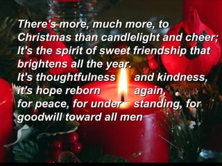 There's more, much more, to
Christmas than candlelight and cheer;
It's the spirit of sweet friendship that
brightens all the year.
It's thoughtfulness
and kindness,
it's hope reborn
again,
for peace, for under standing, for
goodwill toward all men

 
