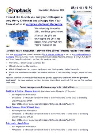 0844 414 5159
                                           Newsletter: Christmas 2010


I would like to wish you and your colleagues a
very Merry Christmas and a Happy New Year
from all of us at e-mphasis Internet Marketing
                                     We’re looking forward to
                                     2011, and hope you are too.
                                     After all the gifts are
                                     unwrapped and 2011 has
                                     begun, what will your New
                                     Year’s resolution be?

My New Year’s Resolution – provide more clients fantastic results from search!
This year e-mphasis have proved the value of local internet marketing as part of a multi-channel search
marketing strategy. Sample results from clients including Coast Fashions, Crabtree & Evelyn, T.M. Lewin
and Tesco Phone Shops follow... but first, did you know that...
   There are c. 3 billion Google searches a day
   40% actively searched by locality...
   43% of all Google searches return a local result, and this is growing, fuelled by mobile...
   82% of local searchers took action. 60% made a purchase. If they didn’t buy from you, where did they
    go?
Retailers and multi-location businesses have the greatest opportunity to benefit from the growth in
local search – the more locations you have, the more chance local search will find you, but first you have
to be there...

                  Some example results from e-mphasis retail clients...
Crabtree & Evelyn – Glasgow Store All data is based on the 30 days (to 18th December)
    -   2317 Impressions from search
    -   371 actions – of which 369 were direct clicks to their website and 2 were clicks to the listing
    -   Click through rate of 16%
    -   Cost? £100 pcm per store. Equivalent cost with Google Adwords* c. £738!
Coast Fashions – Regent Street Store
    -   43734 Impressions from search
    -   647 actions – of which 630 were direct clicks to their website and 17 were clicks to the listing
    -   Click through rate of 1.5%
    -   Cost? £100 pcm per store. Equivalent cost with Google Adwords* c. £1260!
T.M. Lewin - Leeds Store
    -   2521 Impressions from search
    -   709 actions – of which 731 were direct clicks to their website and 11 were clicks to the listing
 