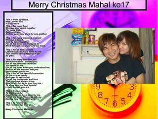 Merry Christmas Mahal ko17 This Is from My Heart,  with Love to You  at Christmas  This is for every hour  We have ever spent together:  For every kiss,  Each embrace,  And for every tear shed for one another.  This is for every precious moment  We have created  Just by being together,  For all the times we managed to  Work through our anger and our tears.  This is for all those simple  Little things you have done for me  That in time have added up to be  So great.  This is for every time that you  Were there when I needed you:  For all the personal sacrifices  You made for me,  For all the times when you understood me,  And for all the support that you  Have always given me.  This is for all the beautiful memories  Of the love we made  And gave to each other,  For all the tenderness and love  That you have shown to me.  Most of all, this is for you from me -  To show you just how special  I really believe you are.  This is from my heart -  To thank you for  Everything you have done for me,  For all the times I forget to tell you  Exactly how I feel about you.  This is to remind you  That I will always love you.                             Merry Christmas, Mahal ko 