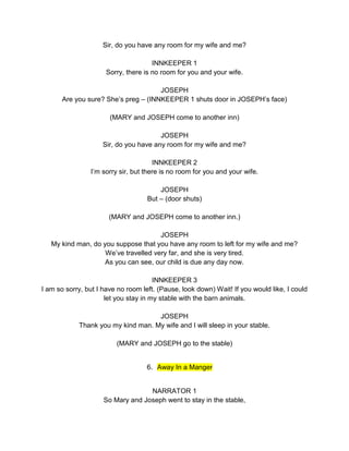 Sir, do you have any room for my wife and me? 
INNKEEPER 1 
Sorry, there is no room for you and your wife. 
JOSEPH 
Are you sure? She’s preg – (INNKEEPER 1 shuts door in JOSEPH’s face) 
(MARY and JOSEPH come to another inn) 
JOSEPH 
Sir, do you have any room for my wife and me? 
INNKEEPER 2 
I’m sorry sir, but there is no room for you and your wife. 
JOSEPH 
But – (door shuts) 
(MARY and JOSEPH come to another inn.) 
JOSEPH 
My kind man, do you suppose that you have any room to left for my wife and me? 
We’ve travelled very far, and she is very tired. 
As you can see, our child is due any day now. 
INNKEEPER 3 
I am so sorry, but I have no room left. (Pause, look down) Wait! If you would like, I could 
let you stay in my stable with the barn animals. 
JOSEPH 
Thank you my kind man. My wife and I will sleep in your stable. 
(MARY and JOSEPH go to the stable) 
6. Away In a Manger 
NARRATOR 1 
So Mary and Joseph went to stay in the stable, 
 