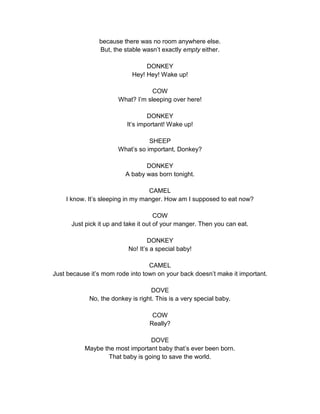 because there was no room anywhere else. 
But, the stable wasn’t exactly empty either. 
DONKEY 
Hey! Hey! Wake up! 
COW 
What? I’m sleeping over here! 
DONKEY 
It’s important! Wake up! 
SHEEP 
What’s so important, Donkey? 
DONKEY 
A baby was born tonight. 
CAMEL 
I know. It’s sleeping in my manger. How am I supposed to eat now? 
COW 
Just pick it up and take it out of your manger. Then you can eat. 
DONKEY 
No! It’s a special baby! 
CAMEL 
Just because it’s mom rode into town on your back doesn’t make it important. 
DOVE 
No, the donkey is right. This is a very special baby. 
COW 
Really? 
DOVE 
Maybe the most important baby that’s ever been born. 
That baby is going to save the world. 
 