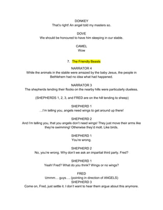 DONKEY 
That’s right! An angel told my masters so. 
DOVE 
We should be honoured to have him sleeping in our stable. 
CAMEL 
Wow 
7. The Friendly Beasts 
NARRATOR 4 
While the animals in the stable were amazed by the baby Jesus, the people in 
Bethlehem had no idea what had happened. 
NARRATOR 3 
The shepherds tending their flocks on the nearby hills were particularly clueless. 
(SHEPHERDS 1, 2, 3, and FRED are on the hill tending to sheep) 
SHEPHERD 1 
…I’m telling you, angels need wings to get around up there! 
SHEPHERD 2 
And I’m telling you, that you angels don’t need wings! They just move their arms like 
they’re swimming! Otherwise they’d molt. Like birds. 
SHEPHERD 1 
You’re wrong. 
SHEPHERD 2 
No, you’re wrong. Why don’t we ask an impartial third party. Fred? 
SHEPHERD 1 
Yeah! Fred? What do you think? Wings or no wings? 
FRED 
Ummm… guys…. (pointing in direction of ANGELS) 
SHEPHERD 3 
Come on, Fred, just settle it. I don’t want to hear them argue about this anymore. 
 
