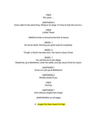 FRED 
But, guys…. 
SHEPHERD 3 
Every night it’s the same thing. Wings or no wings. If I have to hear this one mo – 
FRED 
LOOK! There! 
(ANGELS enter to announce the birth of Jesus) 
ANGEL 1 
Do not be afraid. We bring you good news for everybody. 
ANGEL 2 
Tonight, a Savior has been born. His name is Jesus Christ. 
ANGEL 1 
You will find him in the village. 
Shepherds, go to Bethlehem, enter the stable, and see Jesus Christ our savior. 
SHEPHERD 1 
Come on! Let’s go to Bethlehem! 
SHEPHERD 2 
Already ahead of you. 
FRED 
Coming. 
SHEPHERD 1 
And I told you angels have wings! 
(SHEPHERDS run off stage) 
8. Angels We Have Heard On High 
 