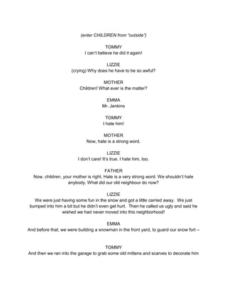 (enter CHILDREN from “outside”) 
TOMMY 
I can’t believe he did it again! 
LIZZIE 
(crying) Why does he have to be so awful? 
MOTHER 
Children! What ever is the matter? 
EMMA 
Mr. Jenkins 
TOMMY 
I hate him! 
MOTHER 
Now, hate is a strong word. 
LIZZIE 
I don’t care! It’s true. I hate him, too. 
FATHER 
Now, children, your mother is right. Hate is a very strong word. We shouldn’t hate 
anybody. What did our old neighbour do now? 
LIZZIE 
We were just having some fun in the snow and got a little carried away. We just 
bumped into him a bit but he didn’t even get hurt. Then he called us ugly and said he 
wished we had never moved into this neighborhood! 
EMMA 
And before that, we were building a snowman in the front yard, to guard our snow fort – 
TOMMY 
And then we ran into the garage to grab some old mittens and scarves to decorate him 
 