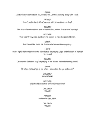 EMMA 
And when we came back out, we saw Mr. Jenkins walking away with Trixie. 
FATHER 
I don’t understand. What’s wrong with him walking his dog? 
TOMMY 
The front of the snowman was all melted and yellow! That’s what’s wrong! 
MOTHER 
That wasn’t very nice, but that’s no reason to hate the poor old man. 
EMMA 
But it’s not like that’s the first time he’s ever done anything. 
LIZZIE 
That’s right! Remember when he yelled at us for playing Cops and Robbers in front of 
his house? 
TOMMY 
Or when he called us lazy for playing in the leaves instead of raking them? 
EMMA 
Or when he laughed at me when I slipped on the ice last week? 
CHILDREN 
He’s MEAN!! 
MOTHER 
We should invite him for Christmas dinner! 
CHILDREN 
What?! 
FATHER 
Wonderful idea, dear. 
CHILDREN 
What?! 
 