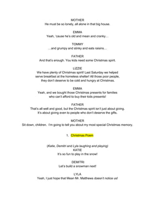 MOTHER 
He must be so lonely, all alone in that big house. 
EMMA 
Yeah, ‘cause he’s old and mean and cranky… 
TOMMY 
…and grumpy and stinky and eats raisins… 
FATHER 
And that’s enough. You kids need some Christmas spirit. 
LIZZIE 
We have plenty of Christmas spirit! Last Saturday we helped 
serve breakfast at the homeless shelter! All those poor people, 
they don’t deserve to be cold and hungry at Christmas. 
EMMA 
Yeah, and we bought those Christmas presents for families 
who can’t afford to buy their kids presents! 
FATHER 
That’s all well and good, but the Christmas spirit isn’t just about giving. 
It’s about giving even to people who don’t deserve the gifts. 
MOTHER 
Sit down, children. I’m going to tell you about my most special Christmas memory. 
1. Christmas Poem 
(Katie, Demitri and Lyla laughing and playing) 
KATIE 
It’s so fun to play in the snow! 
DEMITRI 
Let’s build a snowman next! 
LYLA 
Yeah, I just hope that Mean Mr. Matthews doesn’t notice us! 
 