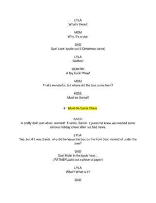 LYLA 
What’s there? 
MOM 
Why, it’s a box! 
DAD 
Sue! Look! (pulls out 5 Christmas cards) 
LYLA 
Stuffies! 
DEMITRI 
A toy truck! Wow! 
MOM 
That’s wonderful, but where did the box come from? 
KIDS: 
Must be Santa!! 
4. Must Be Santa Claus 
KATIE 
A pretty doll! Just what I wanted! Thanks, Santa! I guess he knew we needed some 
serious holiday cheer after our bad news. 
LYLA: 
Yes, but if it was Santa, why did he leave the box by the front door instead of under the 
tree? 
DAD 
Sue! Kids! In the back here… 
(FATHER pulls out a piece of paper) 
LYLA 
What? What is it? 
DAD 
 
