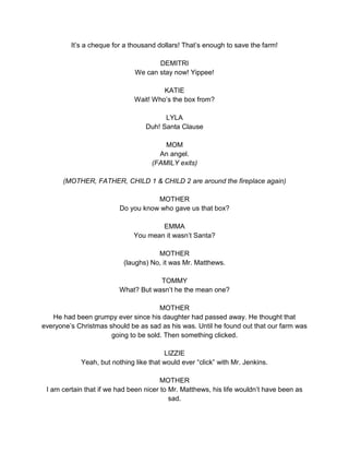 It’s a cheque for a thousand dollars! That’s enough to save the farm! 
DEMITRI 
We can stay now! Yippee! 
KATIE 
Wait! Who’s the box from? 
LYLA 
Duh! Santa Clause 
MOM 
An angel. 
(FAMILY exits) 
(MOTHER, FATHER, CHILD 1 & CHILD 2 are around the fireplace again) 
MOTHER 
Do you know who gave us that box? 
EMMA 
You mean it wasn’t Santa? 
MOTHER 
(laughs) No, it was Mr. Matthews. 
TOMMY 
What? But wasn’t he the mean one? 
MOTHER 
He had been grumpy ever since his daughter had passed away. He thought that 
everyone’s Christmas should be as sad as his was. Until he found out that our farm was 
going to be sold. Then something clicked. 
LIZZIE 
Yeah, but nothing like that would ever “click” with Mr. Jenkins. 
MOTHER 
I am certain that if we had been nicer to Mr. Matthews, his life wouldn’t have been as 
sad. 
 