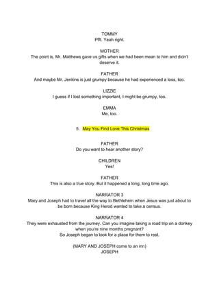 TOMMY 
Pfft. Yeah right. 
MOTHER 
The point is, Mr. Matthews gave us gifts when we had been mean to him and didn’t 
deserve it. 
FATHER 
And maybe Mr. Jenkins is just grumpy because he had experienced a loss, too. 
LIZZIE 
I guess if I lost something important, I might be grumpy, too. 
EMMA 
Me, too. 
5. May You Find Love This Christmas 
FATHER 
Do you want to hear another story? 
CHILDREN 
Yes! 
FATHER 
This is also a true story. But it happened a long, long time ago. 
NARRATOR 3 
Mary and Joseph had to travel all the way to Bethlehem when Jesus was just about to 
be born because King Herod wanted to take a census. 
NARRATOR 4 
They were exhausted from the journey. Can you imagine taking a road trip on a donkey 
when you’re nine months pregnant? 
So Joseph began to look for a place for them to rest. 
(MARY AND JOSEPH come to an inn) 
JOSEPH 
 