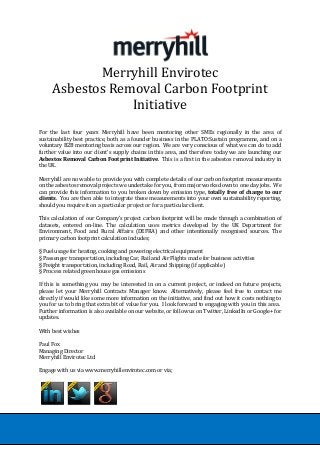 Merryhill Envirotec
Asbestos Removal Carbon Footprint
Initiative
For the last four years Merryhill have been mentoring other SMEs regionally in the area of
sustainability best practice, both as a founder business in the PLATO:Sustain programme, and on a
voluntary B2B mentoring basis across our region. We are very conscious of what we can do to add
further value into our client’s supply chains in this area, and therefore today we are launching our
Asbestos Removal Carbon Footprint Initiative. This is a first in the asbestos removal industry in
the UK.
Merryhill are now able to provide you with complete details of our carbon footprint measurements
on the asbestos removal projects we undertake for you, from major works down to one day jobs. We
can provide this information to you broken down by emission type, totally free of charge to our
clients. You are then able to integrate these measurements into your own sustainability reporting,
should you require it on a particular project or for a particular client.
This calculation of our Company’s project carbon footprint will be made through a combination of
datasets, entered on-line. The calculation uses metrics developed by the UK Department for
Environment, Food and Rural Affairs (DEFRA) and other intentionally recognised sources. The
primary carbon footprint calculation includes;
§ Fuel usage for heating, cooking and powering electrical equipment
§ Passenger transportation, including Car, Rail and Air Flights made for business activities
§ Freight transportation, including Road, Rail, Air and Shipping (if applicable)
§ Process related green house gas emissions
If this is something you may be interested in on a current project, or indeed on future projects,
please let your Merryhill Contracts Manager know. Alternatively, please feel free to contact me
directly if would like some more information on the initiative, and find out how it costs nothing to
you for us to bring that extra bit of value for you. I look forward to engaging with you in this area.
Further information is also available on our website, or follow us on Twitter, LinkedIn or Google+ for
updates.
With best wishes
Paul Fox
Managing Director
Merryhill Envirotec Ltd
Engage with us via www.merryhillenvirotec.com or via;
 