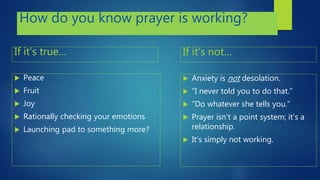 How do you know prayer is working?
If it’s true…
 Peace
 Fruit
 Joy
 Rationally checking your emotions
 Launching pad to something more?
If it’s not…
 Anxiety is not desolation.
 “I never told you to do that.”
 “Do whatever she tells you.”
 Prayer isn’t a point system; it’s a
relationship.
 It’s simply not working.
 