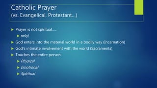 Catholic Prayer
(vs. Evangelical, Protestant…)
 Prayer is not spiritual…..
 only!
 God enters into the material world in a bodily way (Incarnation)
 God’s intimate involvement with the world (Sacraments)
 Touches the entire person:
 Physical
 Emotional
 Spiritual
 
