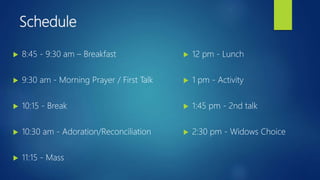 Schedule
 8:45 - 9:30 am – Breakfast
 9:30 am - Morning Prayer / First Talk
 10:15 - Break
 10:30 am - Adoration/Reconciliation
 11:15 - Mass
 12 pm - Lunch
 1 pm - Activity
 1:45 pm - 2nd talk
 2:30 pm - Widows Choice
 