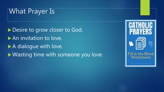 What Prayer Is
 Desire to grow closer to God.
 An invitation to love.
 A dialogue with love.
 Wasting time with someone you love.
 