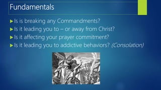 Fundamentals
 Is is breaking any Commandments?
 Is it leading you to – or away from Christ?
 Is it affecting your prayer commitment?
 Is it leading you to addictive behaviors? (Consolation)
 