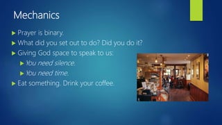 Mechanics
 Prayer is binary.
 What did you set out to do? Did you do it?
 Giving God space to speak to us:
You need silence.
You need time.
 Eat something. Drink your coffee.
 