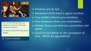  Emotions are ok, but ….
 Movement of the heart is not an emotion.
 Your intellect informs your emotions.
 Your emotions inform your motivations.
 Mother Teresa and darkness, consolation, and
desire.
 Good of consolation vs. the consolation of
God… Which are you seeking?
You cannot be lead by your
emotions, but you must pay
attention to them…
It is there where the Holy Spirit
resides
St. Francis deSales
 