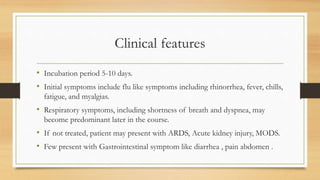 Clinical features
• Incubation period 5-10 days.
• Initial symptoms include flu like symptoms including rhinorrhea, fever, chills,
fatigue, and myalgias.
• Respiratory symptoms, including shortness of breath and dyspnea, may
become predominant later in the course.
• If not treated, patient may present with ARDS, Acute kidney injury, MODS.
• Few present with Gastrointestinal symptom like diarrhea , pain abdomen .
 
