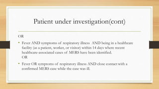 Patient under investigation(cont)
OR
• Fever AND symptoms of respiratory illness AND being in a healthcare
facility (as a patient, worker, or visitor) within 14 days where recent
healthcare-associated cases of MERS have been identified.
OR
• Fever OR symptoms of respiratory illness AND close contact with a
confirmed MERS case while the case was ill.
 