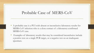 Probable Case of MERS-CoV
• A probable case is a PUI with absent or inconclusive laboratory results for
MERS-CoV infection who is a close contact of a laboratory-confirmed
MERS-CoV case.
• Examples of laboratory results that may be considered inconclusive include
a positive test on a single PCR target, or a negative test on an inadequate
specimen.
 