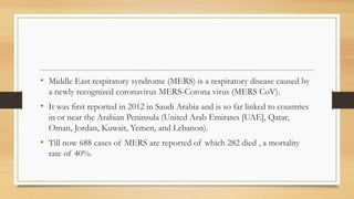 • Middle East respiratory syndrome (MERS) is a respiratory disease caused by
a newly recognized coronavirus MERS-Corona virus (MERS CoV).
• It was first reported in 2012 in Saudi Arabia and is so far linked to countries
in or near the Arabian Peninsula (United Arab Emirates [UAE], Qatar,
Oman, Jordan, Kuwait, Yemen, and Lebanon).
• Till now 688 cases of MERS are reported of which 282 died , a mortality
rate of 40%.
 