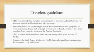 Travelers guidelines
• CDC recommends that travellers to countries in or near the Arabian Peninsula pay
attention to their health during and after their trip.
• Travellers should see a doctor right away if they develop fever and symptoms of
lower respiratory illness, such as cough or shortness of breath, within 14 days after
travelling from countries in or near the Arabian Peninsula.
• CDC does not recommend that most travelers change their plans because of
MERS.
• However, the Saudi Arabia Ministry of Health has made special recommendations
for travelers to Hajj and Umrah.
 